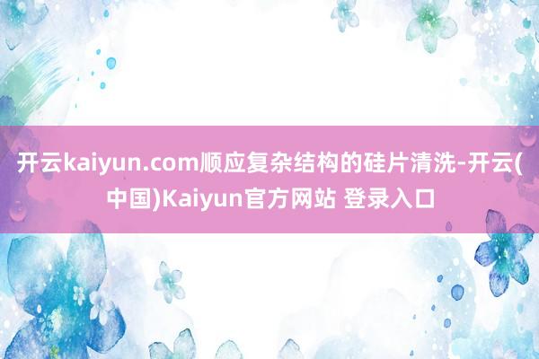 开云kaiyun.com顺应复杂结构的硅片清洗-开云(中国)Kaiyun官方网站 登录入口