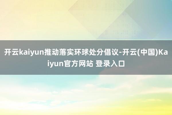 开云kaiyun推动落实环球处分倡议-开云(中国)Kaiyun官方网站 登录入口