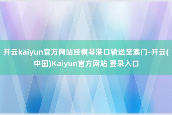 开云kaiyun官方网站经横琴港口输送至澳门-开云(中国)Kaiyun官方网站 登录入口