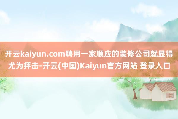 开云kaiyun.com聘用一家顺应的装修公司就显得尤为抨击-开云(中国)Kaiyun官方网站 登录入口