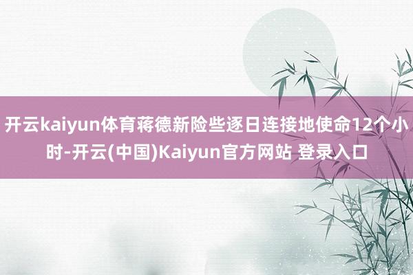 开云kaiyun体育蒋德新险些逐日连接地使命12个小时-开云(中国)Kaiyun官方网站 登录入口