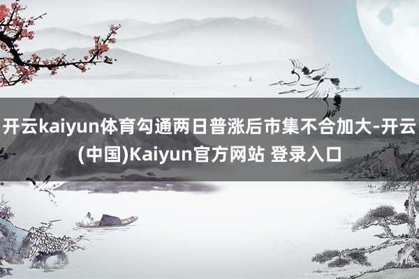 开云kaiyun体育勾通两日普涨后市集不合加大-开云(中国)Kaiyun官方网站 登录入口