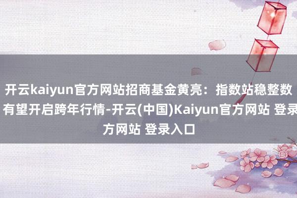开云kaiyun官方网站招商基金黄亮:指数站稳整数关隘 有望开启跨年行情-开云(中国)Kaiyun官方网站 登录入口