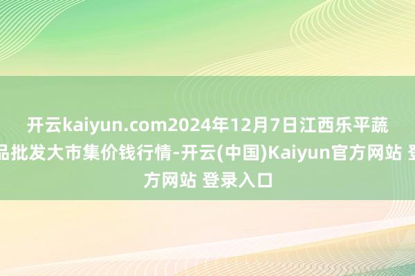开云kaiyun.com2024年12月7日江西乐平蔬菜农居品批发大市集价钱行情-开云(中国)Kaiyun官方网站 登录入口