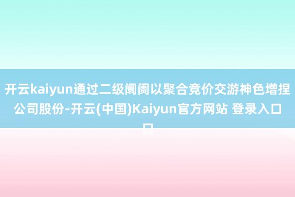 开云kaiyun通过二级阛阓以聚合竞价交游神色增捏公司股份-开云(中国)Kaiyun官方网站 登录入口
