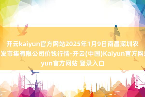 开云kaiyun官方网站2025年1月9日南昌深圳农居品中心批发市集有限公司价钱行情-开云(中国)Kaiyun官方网站 登录入口