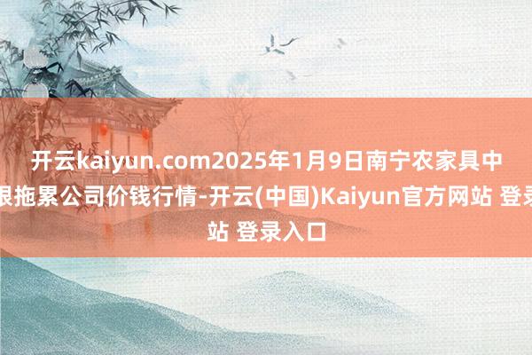 开云kaiyun.com2025年1月9日南宁农家具中心有限拖累公司价钱行情-开云(中国)Kaiyun官方网站 登录入口
