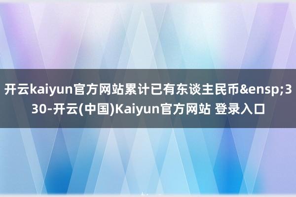 开云kaiyun官方网站累计已有东谈主民币 330-开云(中国)Kaiyun官方网站 登录入口
