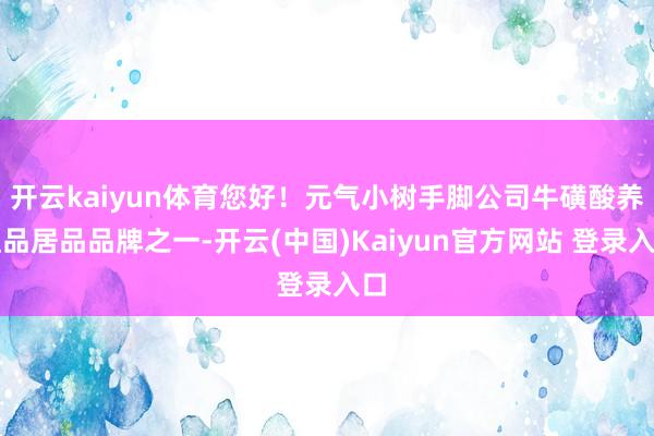 开云kaiyun体育您好!元气小树手脚公司牛磺酸养殖品居品品牌之一-开云(中国)Kaiyun官方网站 登录入口